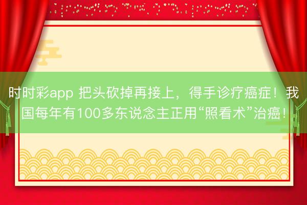 時時彩app 把頭砍掉再接上，得手診療癌癥！我國每年有100多東說念主正用“照看術”治癌！