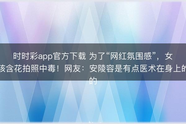 時時彩app官方下載 為了“網紅氛圍感”，女孩含花拍照中毒！網友：安陵容是有點醫術在身上的
