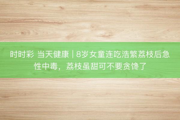 時時彩 當天健康 | 8歲女童連吃浩繁荔枝后急性中毒，荔枝雖甜可不要貪饞了
