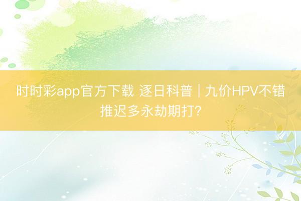 時時彩app官方下載 逐日科普 | 九價HPV不錯推遲多永劫期打？