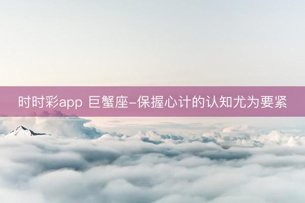 時時彩app 巨蟹座-保握心計的認(rèn)知尤為要緊