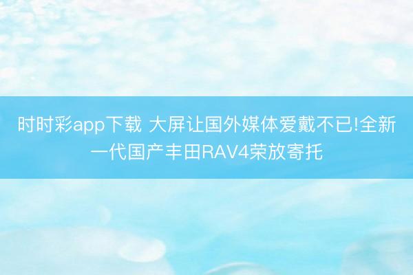 時時彩app下載 大屏讓國外媒體愛戴不已!全新一代國產(chǎn)豐田RAV4榮放寄托