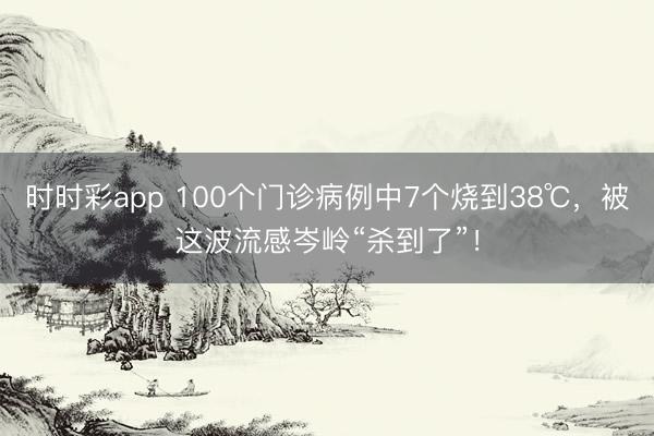 時(shí)時(shí)彩app 100個(gè)門診病例中7個(gè)燒到38℃,被這波流感岑嶺“殺到了”!
