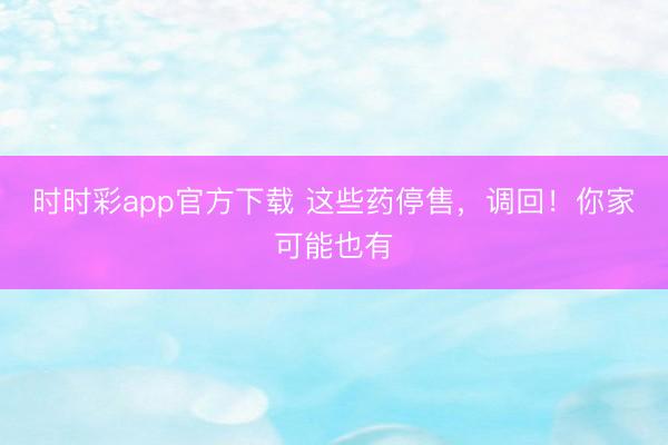 時時彩app官方下載 這些藥停售，調(diào)回！你家可能也有