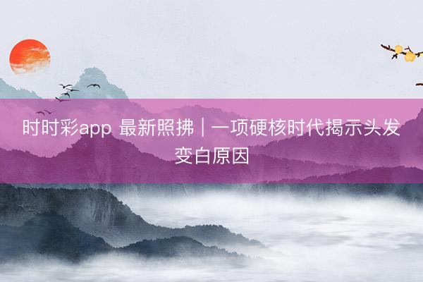 時時彩app 最新照拂 | 一項硬核時代揭示頭發(fā)變白原因