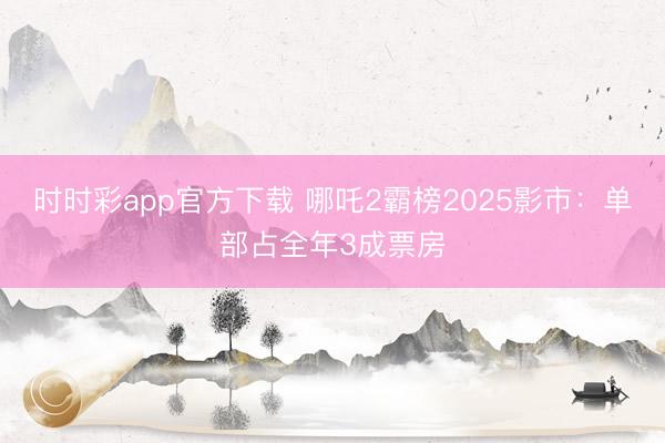 時(shí)時(shí)彩app官方下載 哪吒2霸榜2025影市:單部占全年3成票房