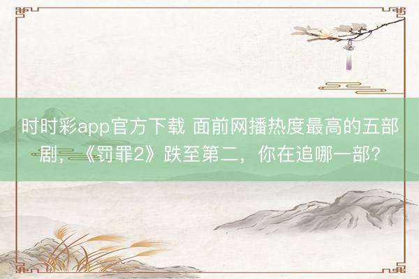 時時彩app官方下載 面前網播熱度最高的五部劇，《罰罪2》跌至第二，你在追哪一部?