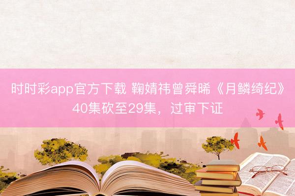 時時彩app官方下載 鞠婧祎曾舜晞《月鱗綺紀(jì)》40集砍至29集,過審下證