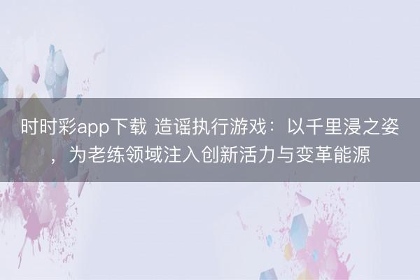 時時彩app下載 造謠執行游戲:以千里浸之姿,為老練領域注入創新活力與變革能源