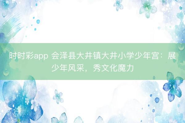 時時彩app 會澤縣大井鎮大井小學少年宮：展少年風采，秀文化魔力