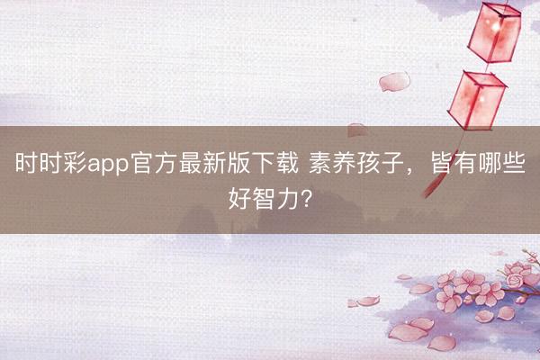 時(shí)時(shí)彩app官方最新版下載 素養(yǎng)孩子,皆有哪些好智力?