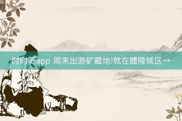 時(shí)時(shí)彩app 周末出游礦藏地!就在醴陵城區(qū)→