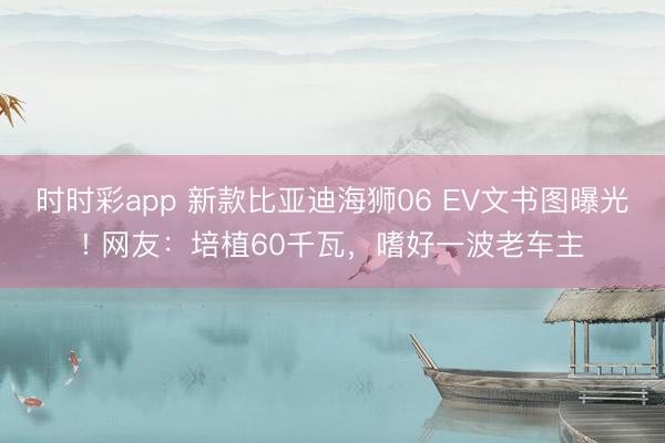 時時彩app 新款比亞迪海獅06 EV文書圖曝光! 網友:培植60千瓦,嗜好一波老車主