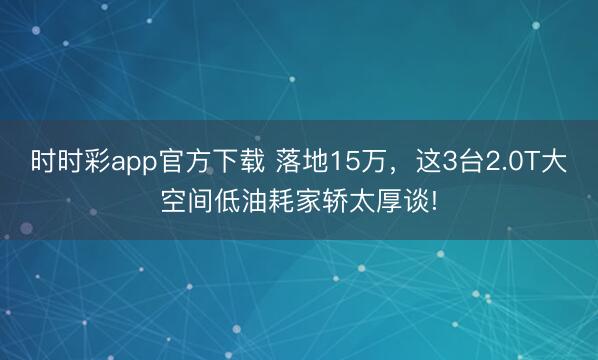 時時彩app官方下載 落地15萬，這3臺2.0T大空間低油耗家轎太厚談!