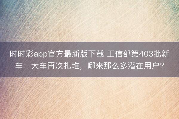 時時彩app官方最新版下載 工信部第403批新車：大車再次扎堆，哪來那么多潛在用戶?