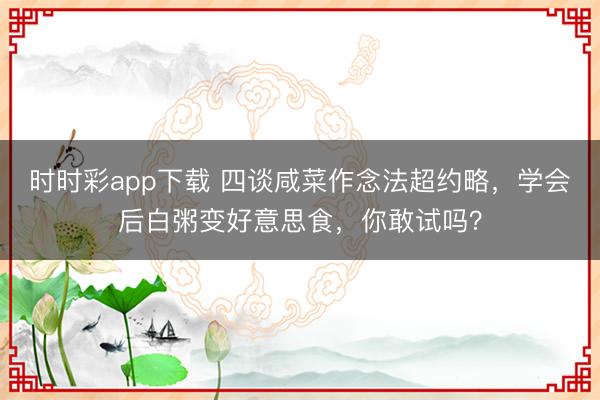 時(shí)時(shí)彩app下載 四談咸菜作念法超約略，學(xué)會(huì)后白粥變好意思食，你敢試嗎？