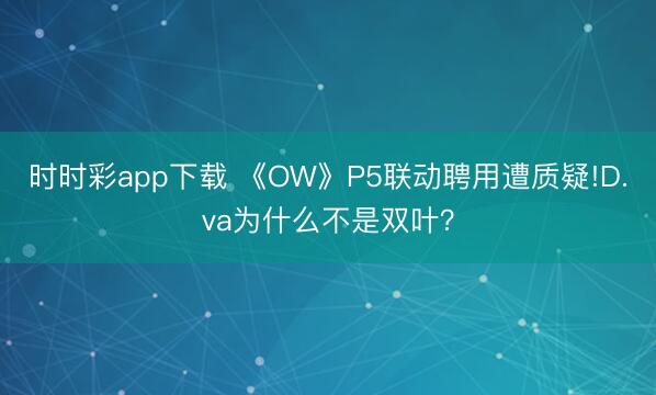 時時彩app下載 《OW》P5聯(lián)動聘用遭質(zhì)疑!D.va為什么不是雙葉？