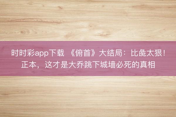 時時彩app下載 《俯首》大結局：比彘太狠！正本，這才是大喬跳下城墻必死的真相