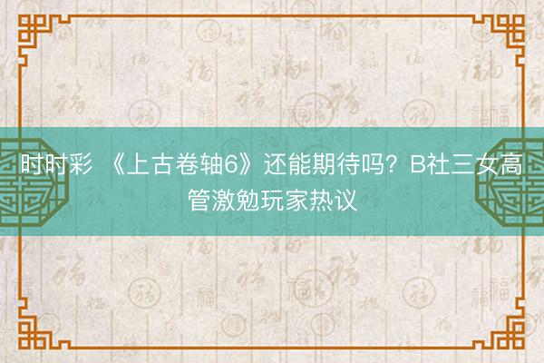 時(shí)時(shí)彩 《上古卷軸6》還能期待嗎?B社三女高管激勉玩家熱議