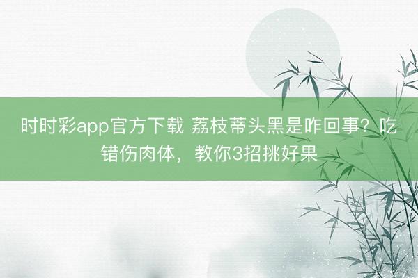 時(shí)時(shí)彩app官方下載 荔枝蒂頭黑是咋回事?吃錯(cuò)傷肉體,教你3招挑好果