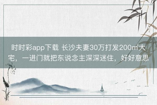 時時彩app下載 長沙夫妻30萬打發(fā)200㎡大宅，一進門就把東說念主深深迷住，好好意思