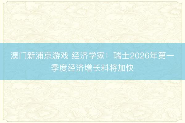 澳門新浦京游戲 經濟學家：瑞士2026年第一季度經濟增長料將加快