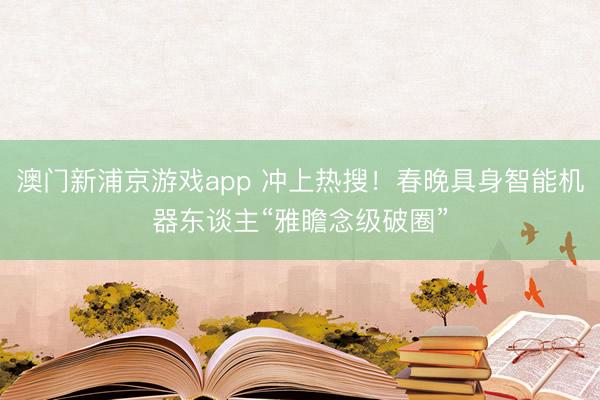 澳門新浦京游戲app 沖上熱搜！春晚具身智能機器東談主“雅瞻念級破圈”