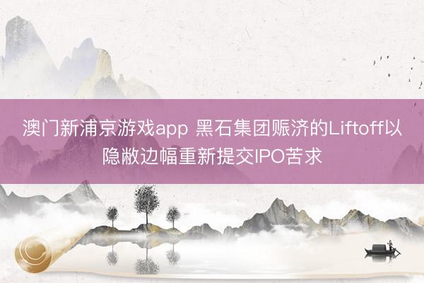 澳門(mén)新浦京游戲app 黑石集團(tuán)賑濟(jì)的Liftoff以隱敝邊幅重新提交IPO苦求