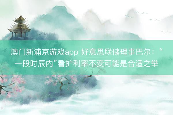 澳門新浦京游戲app 好意思聯(lián)儲理事巴爾：“一段時辰內(nèi)”看護(hù)利率不變可能是合適之舉