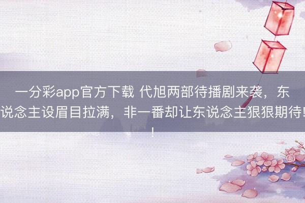一分彩app官方下載 代旭兩部待播劇來襲，東說念主設眉目拉滿，非一番卻讓東說念主狠狠期待!