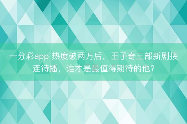 一分彩app 熱度破兩萬后，王子奇三部新劇接連待播，誰才是最值得期待的他?
