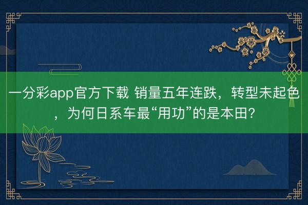 一分彩app官方下載 銷量五年連跌，轉(zhuǎn)型未起色，為何日系車最“用功”的是本田?