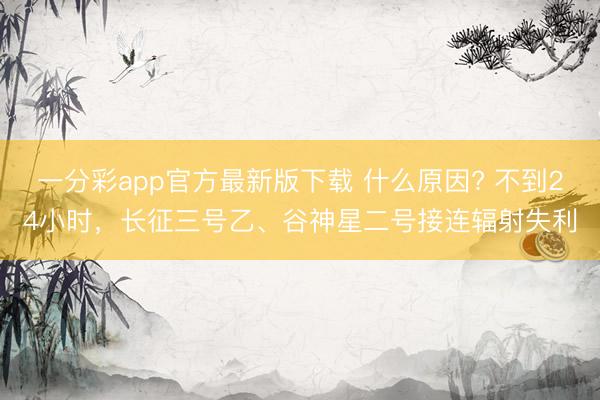 一分彩app官方最新版下載 什么原因? 不到24小時，長征三號乙、谷神星二號接連輻射失利