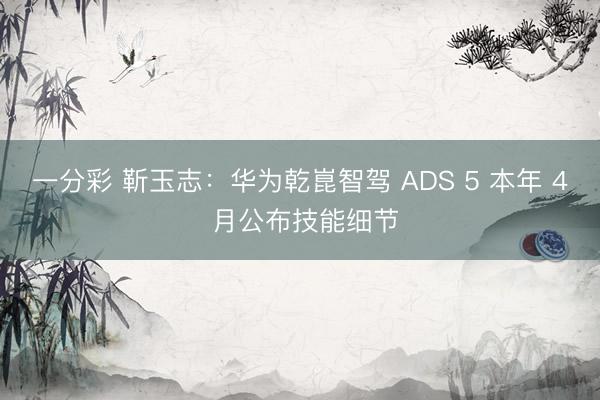 一分彩 靳玉志：華為乾崑智駕 ADS 5 本年 4 月公布技能細節