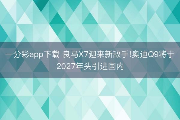一分彩app下載 良馬X7迎來新敵手!奧迪Q9將于2027年頭引進(jìn)國內(nèi)