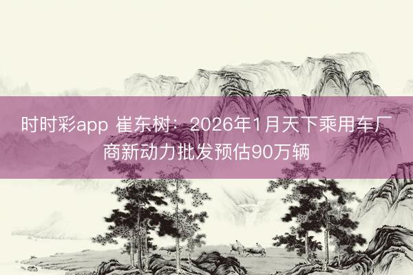 時時彩app 崔東樹:2026年1月天下乘用車廠商新動力批發預估90萬輛