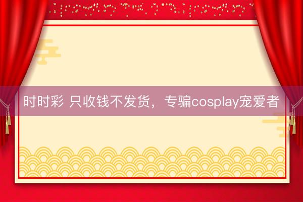 時時彩 只收錢不發貨，專騙cosplay寵愛者