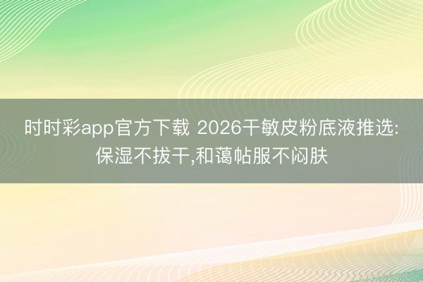時時彩app官方下載 2026干敏皮粉底液推選:保濕不拔干，和藹帖服不悶膚