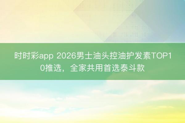 時時彩app 2026男士油頭控油護發(fā)素TOP10推選,全家共用首選泰斗款