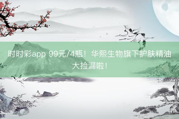 時時彩app 99元/4瓶！華熙生物旗下護膚精油大撿漏啦！