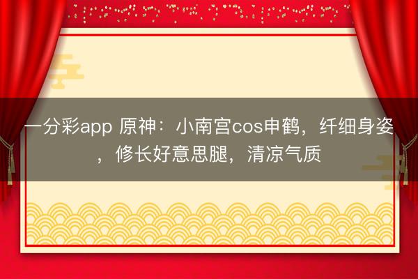 一分彩app 原神：小南宮cos申鶴，纖細身姿，修長好意思腿，清涼氣質