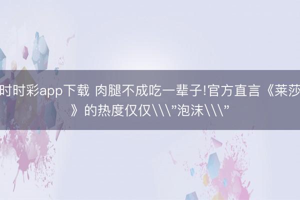 時(shí)時(shí)彩app下載 肉腿不成吃一輩子!官方直言《萊莎》的熱度僅僅\