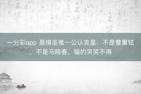 一分彩app 聶棋圣惟一公認克星：不是曹薰鉉，不是馬曉春，輸的哭笑不得