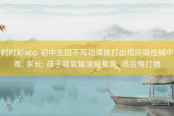 時(shí)時(shí)彩app 初中生因不寫(xiě)功課挨打出現(xiàn)呼吸性堿中毒， 家長(zhǎng): 孩子吸氧輸液后復(fù)原， 很后悔打她