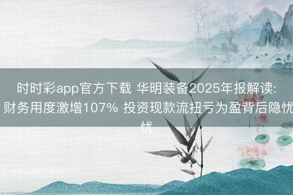 時時彩app官方下載 華明裝備2025年報解讀: 財務用度激增107% 投資現款流扭虧為盈背后隱憂