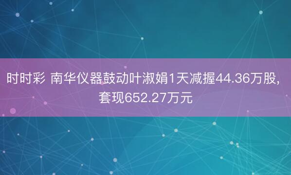 時時彩 南華儀器鼓動葉淑娟1天減握44.36萬股, 套現652.27萬元