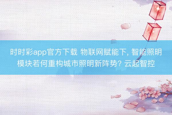 時時彩app官方下載 物聯網賦能下, 智能照明模塊若何重構城市照明新陣勢? 云起智控