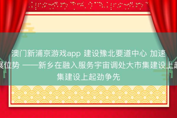 澳門新浦京游戲app 建設豫北要道中心 加速擢升發展位勢 ——新鄉在融入服務宇宙調處大市集建設上起勁爭先